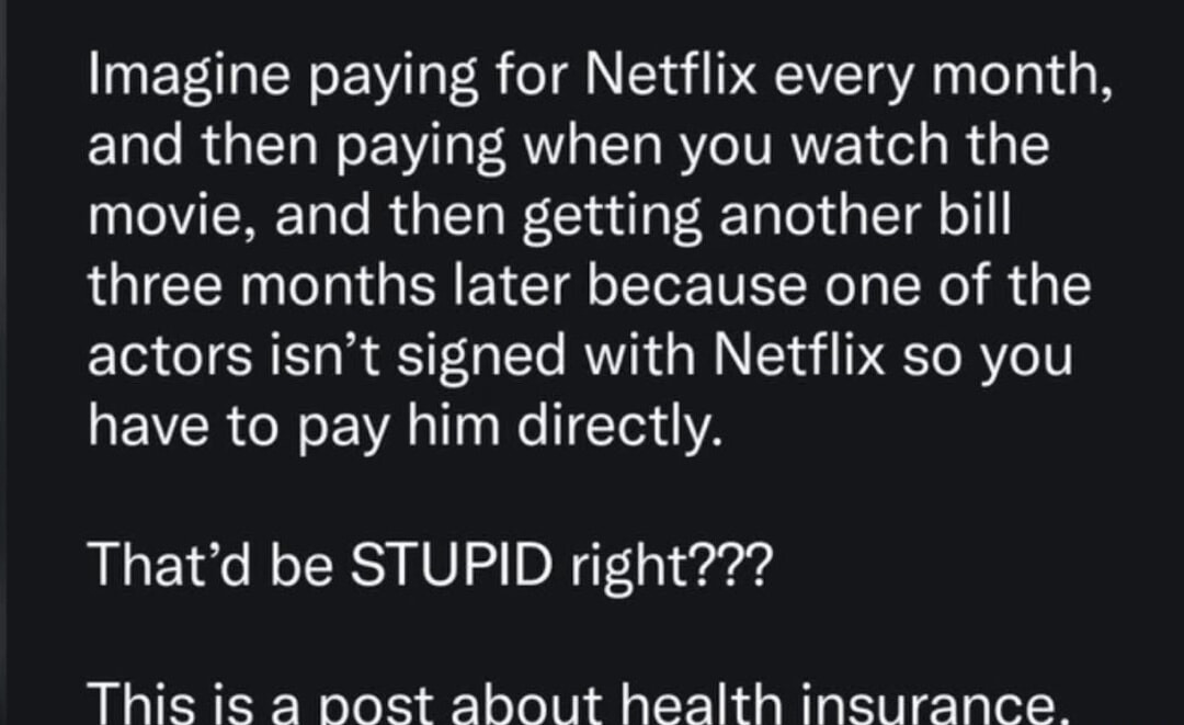 Imagine paying for Netflix every month, and then paying when you watch the movie, and then getting another bill three months later because one of the actors isn't signed with Netflix so you have to pay him directly.
That'd be STUPID right???
This is a post about health insurance.