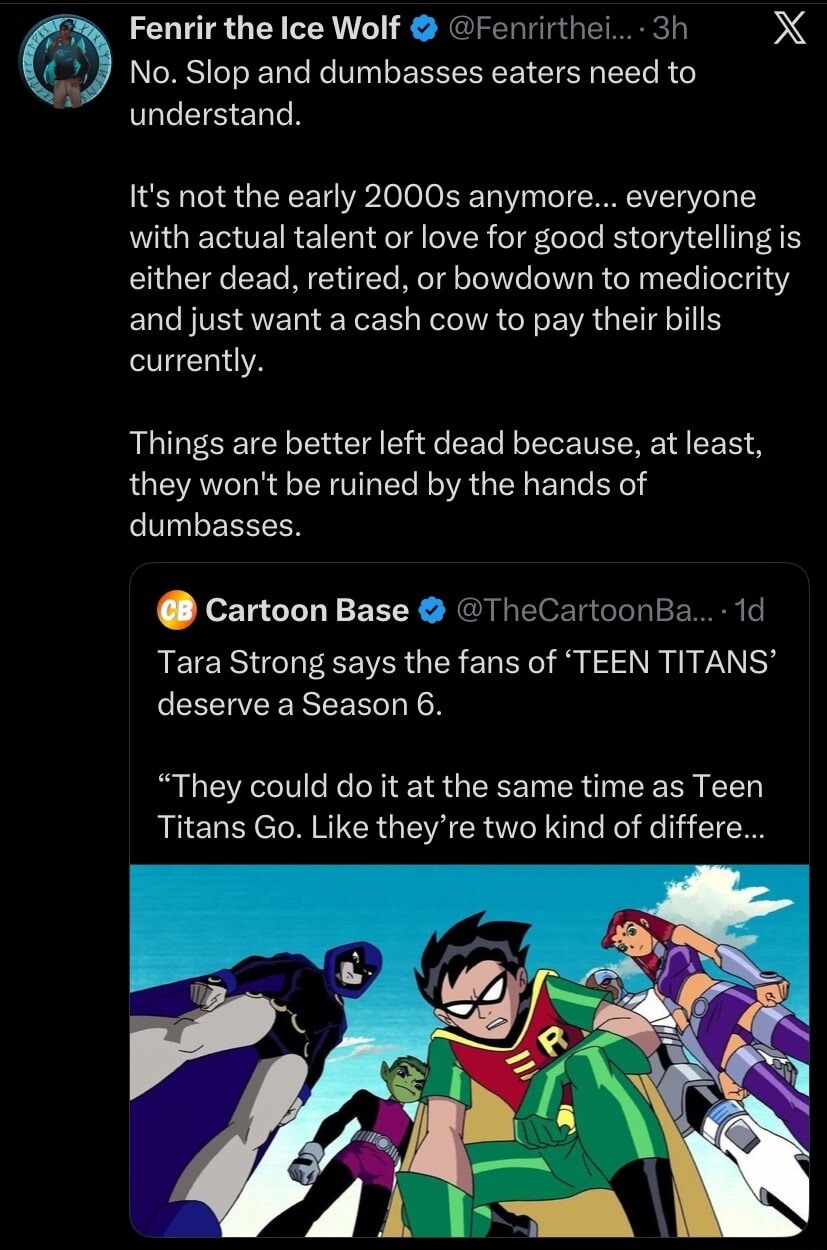 No. Slop and dumbasses eaters need to understand. It's not the early 2000s anymore... everyone with actual talent or love for good storytelling is either dead, retired, or bowdown to mediocrity and just want a cash cow to pay their bills currently. Things are better left dead because, at least, they won't be ruined by the hands of dumbasses. Tara S