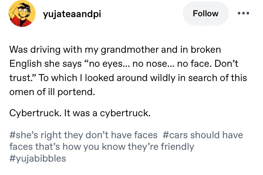 Was driving with my grandmother and in broken English she says “no eyes... no nose... no face. Don’t trust.” To which I looked around wildly in search of this omen of ill portend. Cybertruck. It was a cybertruck. #she’s right they don’t have faces #cars should have faces that’s how you know they’re friendly #yujabibbles
