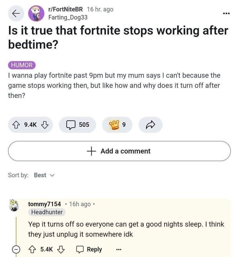 Is it true that Fortnite stops working after bedtime? HUMOR I wanna play Fortnite past 9pm but my mum says I can't because the game stops working then, but like how and why does it turn off after then? Yep it turns off so everyone can get a good night's sleep. I think they just unplug it somewhere idk