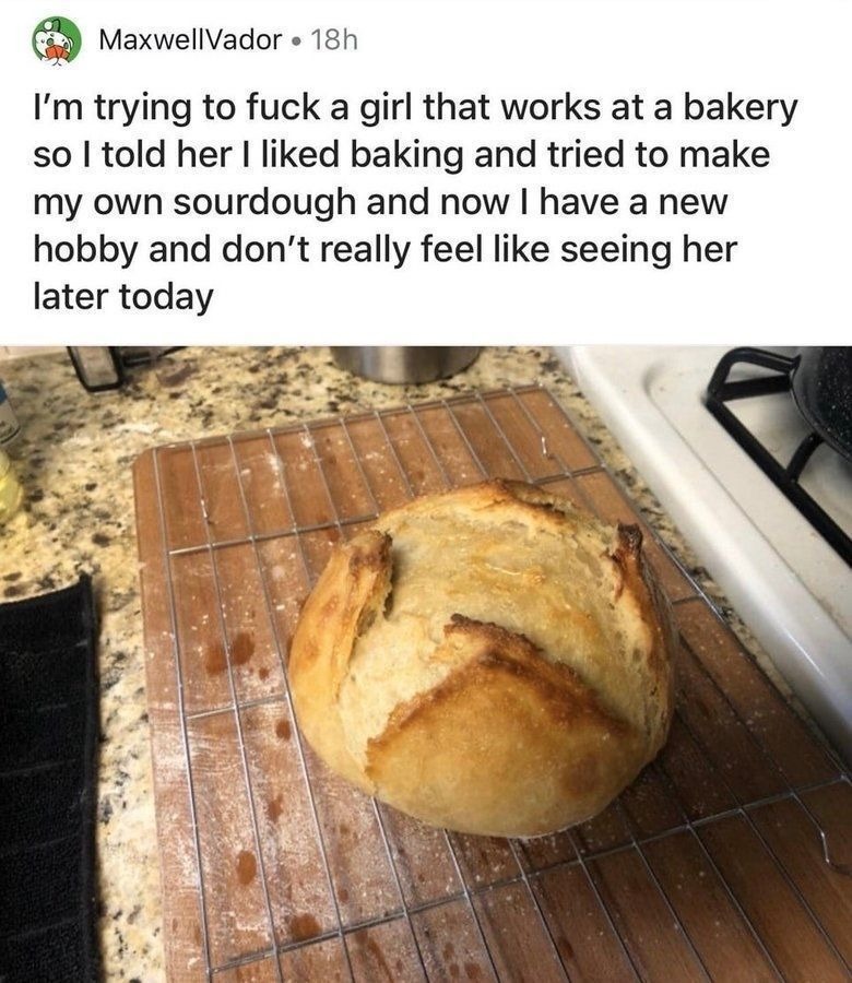 I'm trying to fuck a girl that works at a bakery so I told her I liked baking and tried to make my own sourdough and now I have a new hobby and don't really feel like seeing her later today