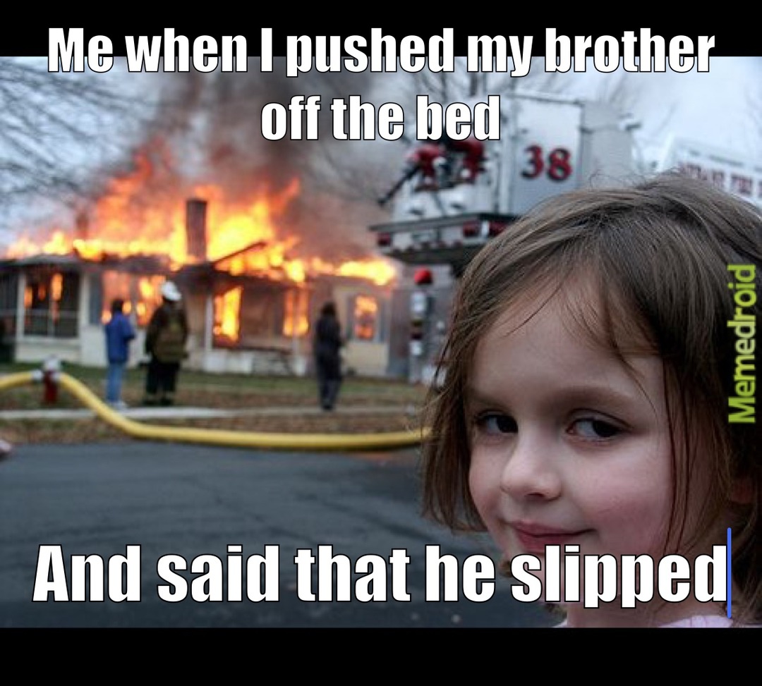 Me when I pushed my brother off the bed And said that he slipped