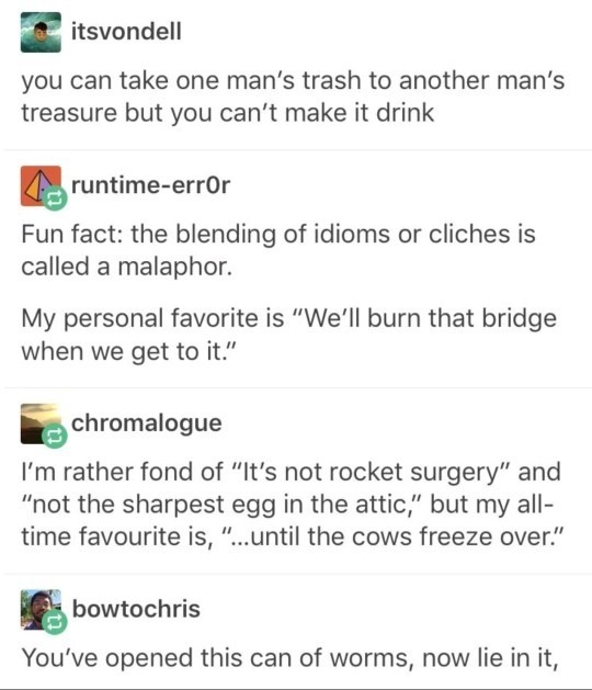 itsvondell you can take one man's trash to another man's treasure but you can't make it drink runtime-err0r Fun fact: the blending of idioms or clichés is called a malaphor. My personal favorite is 