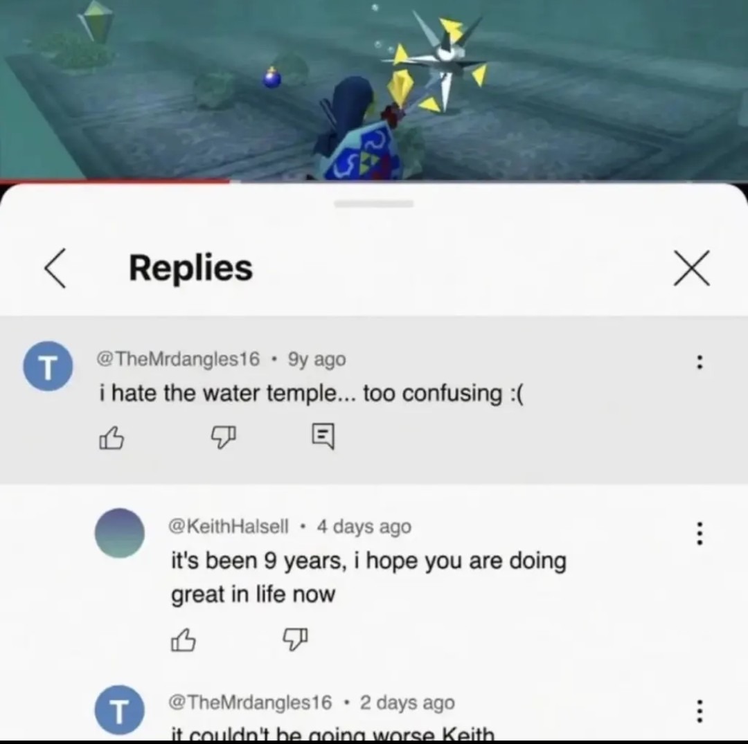 Replies. @TheMrdangles16 • 9y ago i hate the water temple... too confusing :(. @KeithHalsell • 4 days ago it's been 9 years, i hope you are doing great in life now. @TheMrdangles16 • 2 days ago it couldn't be going worse Keith. The image shows a video game scene from The Legend of Zelda, featuring Link underwater, above a YouTube comments section.