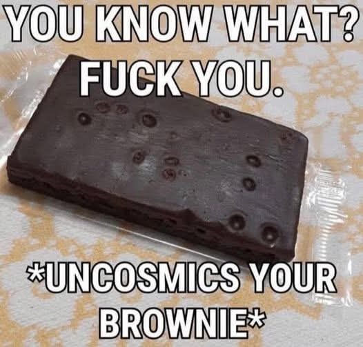 YOU KNOW WHAT? FUCK YOU. *UNCOSMICS YOUR BROWNIE*