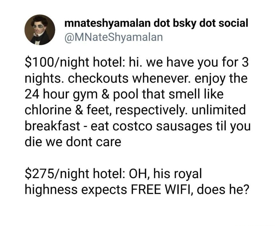 mnateshyamalan dot bsky dot social
@MNateShyamalan

$100/night hotel: hi. we have you for 3 nights. checkouts whenever. enjoy the 24 hour gym & pool that smell like chlorine & feet, respectively. unlimited breakfast - eat costco sausages til you die we dont care

$275/night hotel: OH, his royal highness expects FREE WIFI, does he?