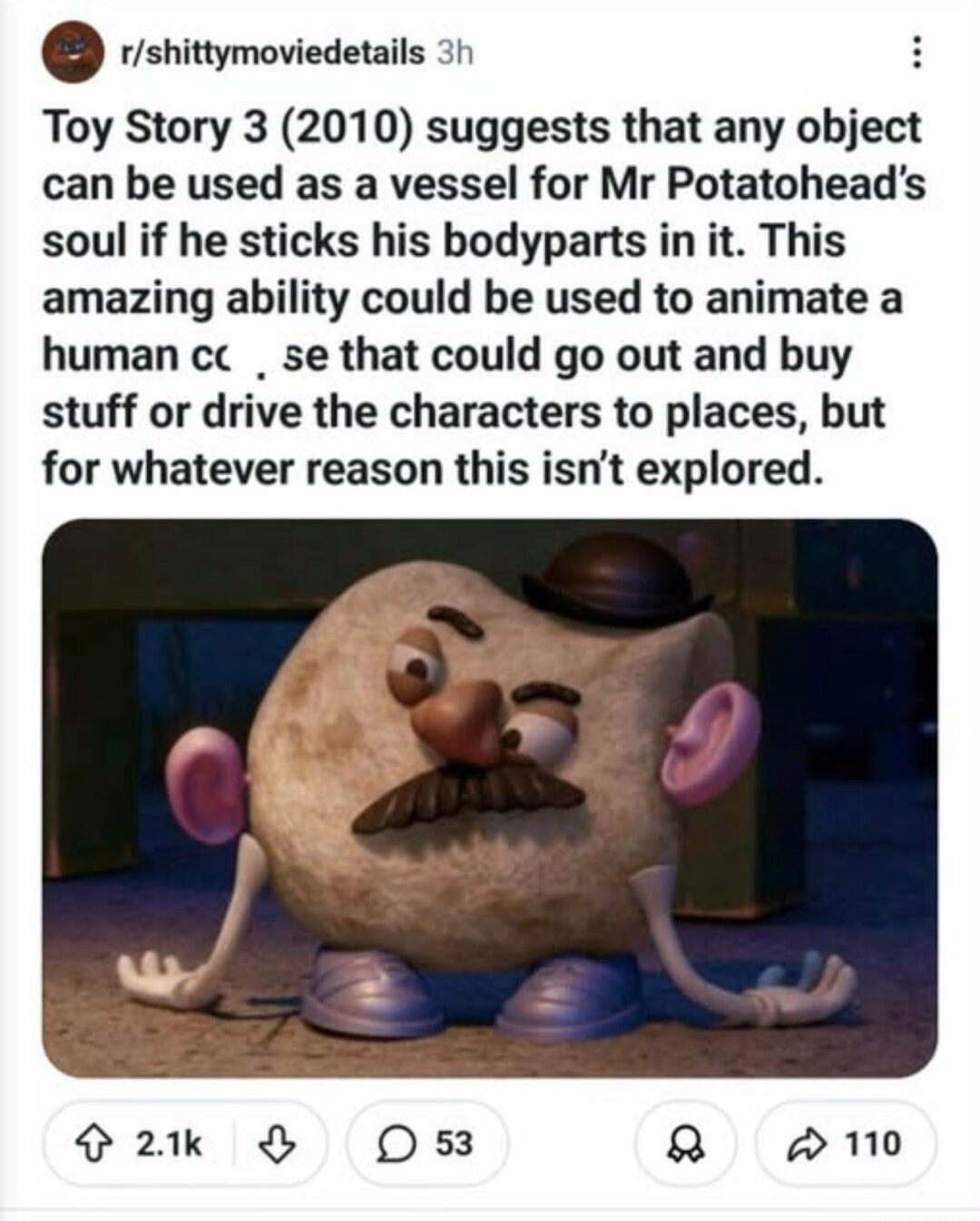 Toy Story 3 (2010) suggests that any object can be used as a vessel for Mr Potatohead's soul if he sticks his bodyparts in it. This amazing ability could be used to animate a human corpse that could go out and buy stuff or drive the characters to places, but for whatever reason this isn't explored.