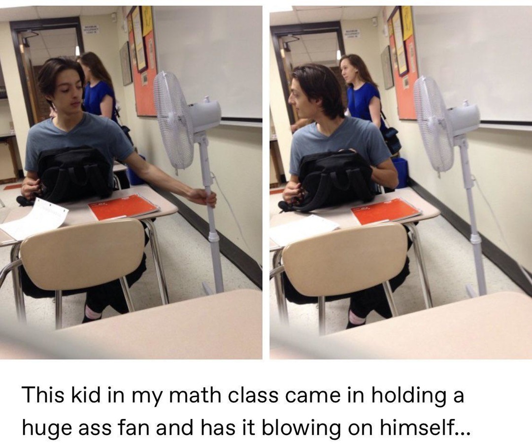 This kid in my math class came in holding a huge ass fan and has it blowing on himself...