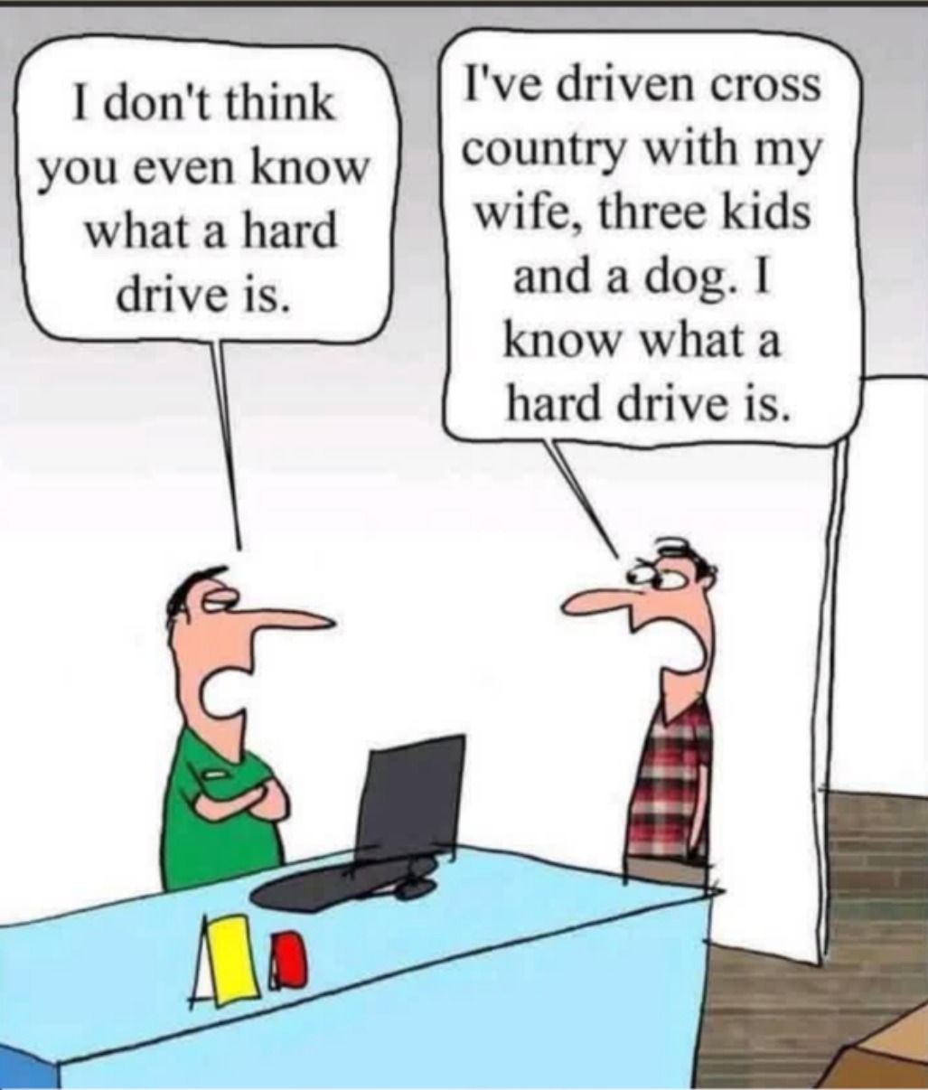 I don't think you even know what a hard drive is. I've driven cross country with my wife, three kids and a dog. I know what a hard drive is.