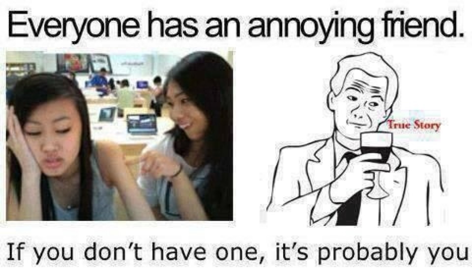 Everyone has an annoying friend. True Story. If you don't have one, it's probably you.