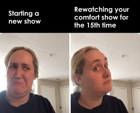 Starting a new show. Rewatching your comfort show for the 15th time.