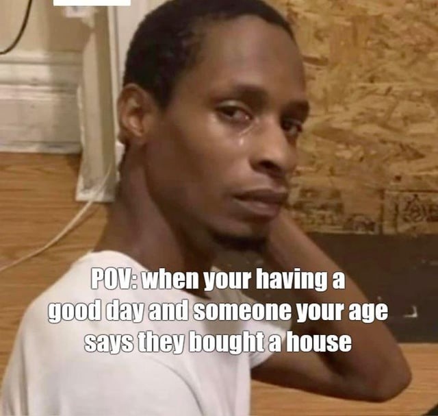 POV: when your having a good day and someone your age says they bought a house