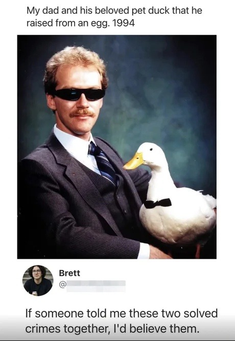 My dad and his beloved pet duck that he raised from an egg. 1994. Brett. If someone told me these two solved crimes together, I'd believe them.