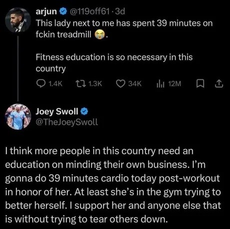 arjun @119off61 · 3d This lady next to me has spent 39 minutes on fckin treadmill 😱. Fitness education is so necessary in this country. Joey Swoll @TheJoeySwoll I think more people in this country need an education on minding their own business. I'm gonna do 39 minutes cardio today post-workout in honor of her. At least she's in the gym trying to b
