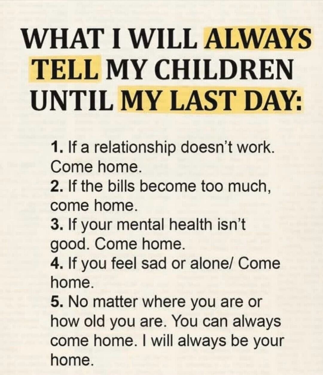 WHAT I WILL ALWAYS TELL MY CHILDREN UNTIL MY LAST DAY:
1. If a relationship doesn't work. Come home.
2. If the bills become too much, come home.
3. If your mental health isn't good. Come home.
4. If you feel sad or alone/ Come home.
5. No matter where you are or how old you are. You can always come home. I will always be your home.