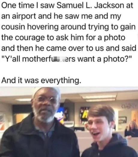 One time I saw Samuel L. Jackson at an airport and he saw me and my cousin hovering around trying to gain the courage to ask him for a photo and then he came over to us and said 