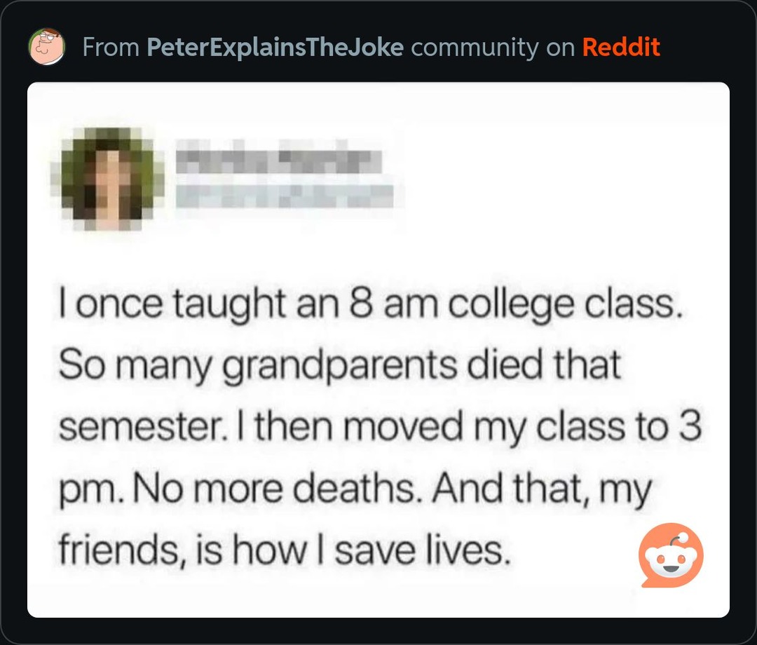 I once taught an 8 am college class. So many grandparents died that semester. I then moved my class to 3 pm. No more deaths. And that, my friends, is how I save lives.