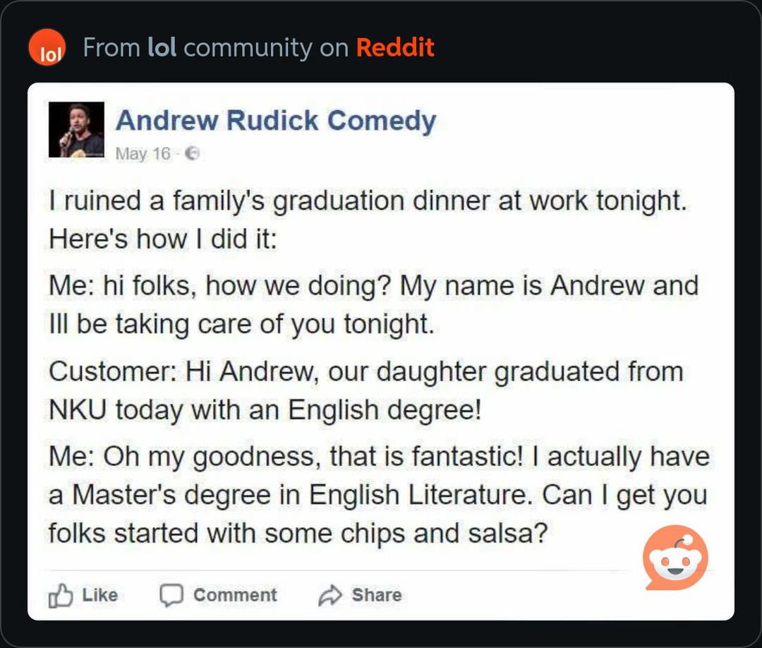 From lol community on Reddit. Andrew Rudick Comedy. May 16. I ruined a family's graduation dinner at work tonight. Here's how I did it: Me: hi folks, how we doing? My name is Andrew and I'll be taking care of you tonight. Customer: Hi Andrew, our daughter graduated from NKU today with an English degree! Me: Oh my goodness, that is fantastic! I actu