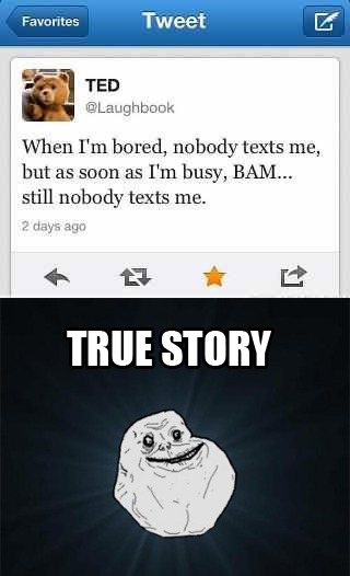 Favorites Tweet TED @Laughbook When I'm bored, nobody texts me, but as soon as I'm busy, BAM... still nobody texts me. 2 days ago TRUE STORY