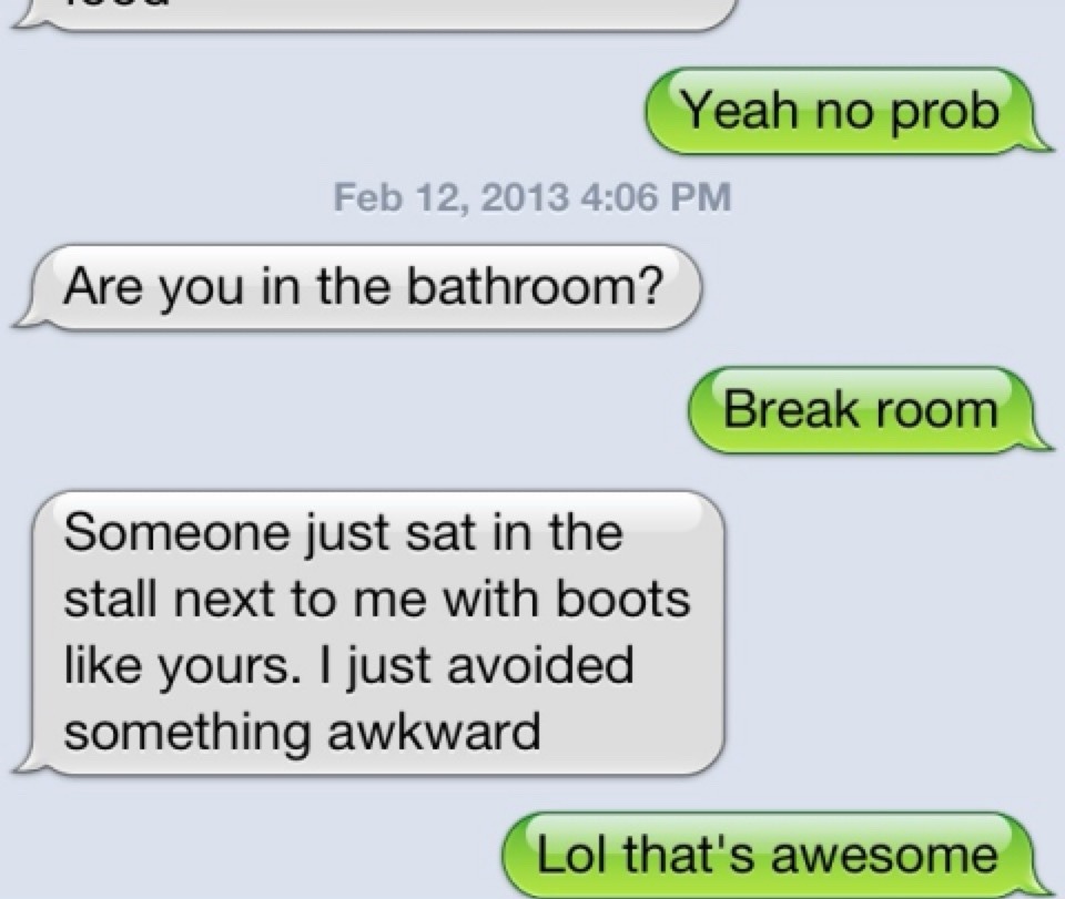 Yeah no prob. Are you in the bathroom? Break room. Someone just sat in the stall next to me with boots like yours. I just avoided something awkward. Lol that's awesome.