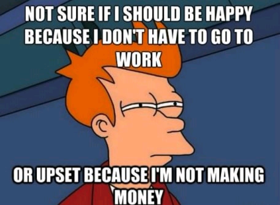 NOT SURE IF I SHOULD BE HAPPY BECAUSE I DON'T HAVE TO GO TO WORK OR UPSET BECAUSE I'M NOT MAKING MONEY