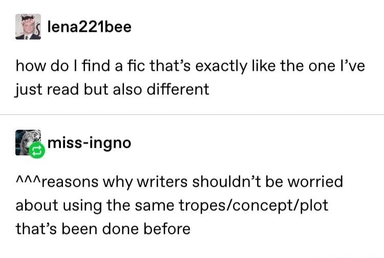 lena221bee how do I find a fic that's exactly like the one I've just read but also different miss-ingno ^^^reasons why writers shouldn't be worried about using the same tropes/concept/plot that's been done before