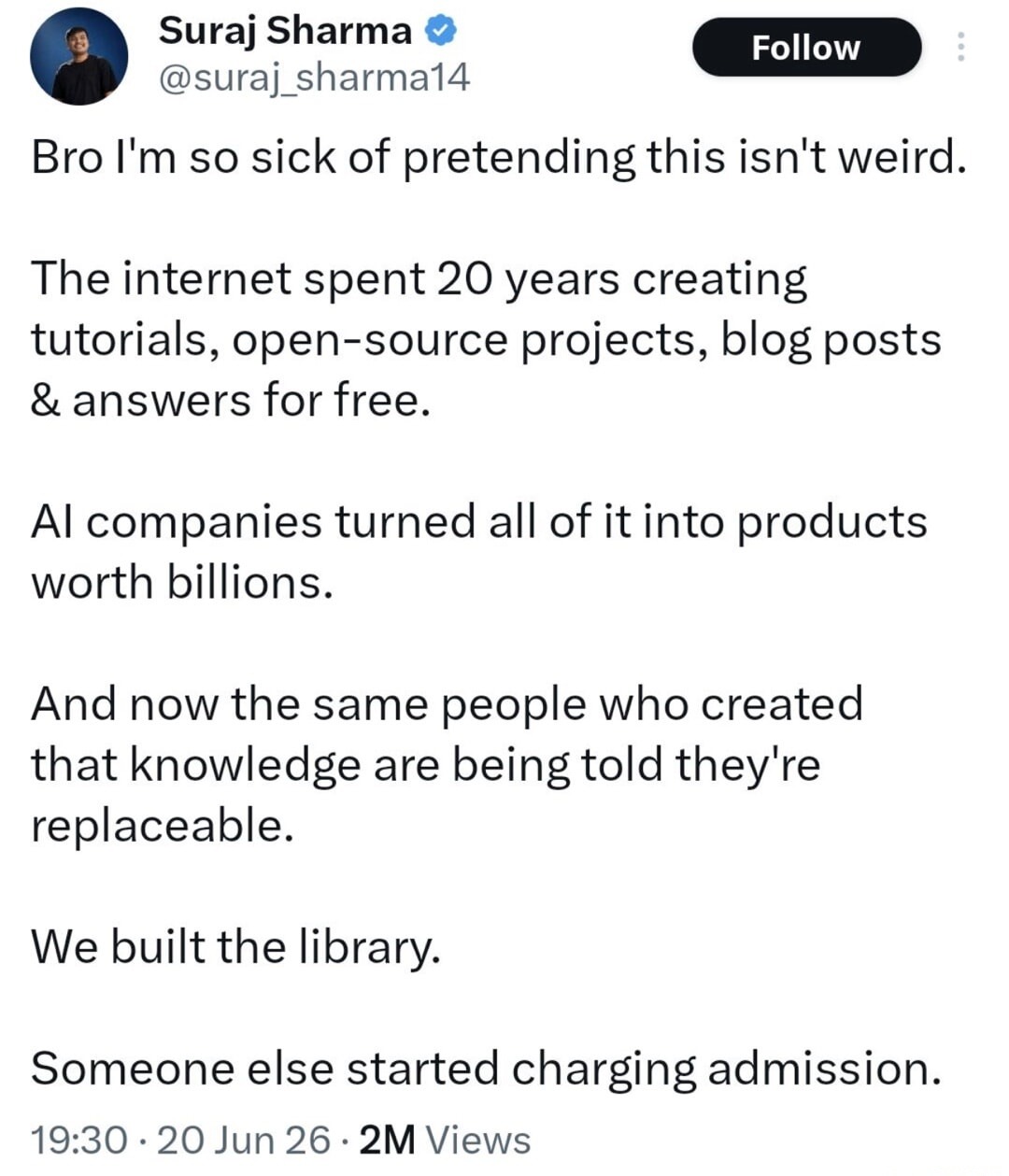 Bro I'm so sick of pretending this isn't weird. The internet spent 20 years creating tutorials, open-source projects, blog posts & answers for free. AI companies turned all of it into products worth billions. And now the same people who created that knowledge are being told they're replaceable. We built the library. Someone else started charging ad