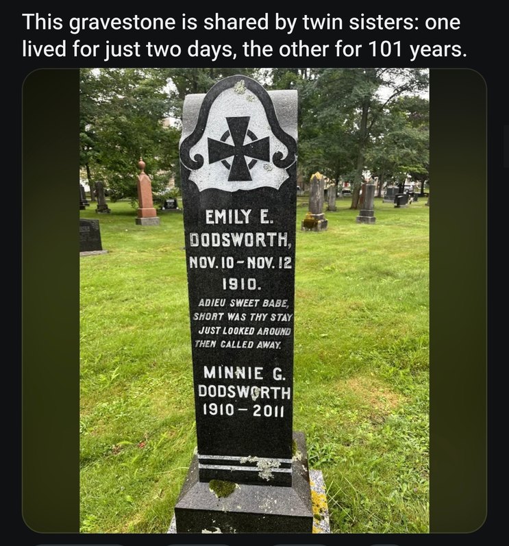 This gravestone is shared by twin sisters: one lived for just two days, the other for 101 years. EMILY E. DODSWORTH, NOV. 10 - NOV. 12 1910. ADIEU SWEET BABE, SHORT WAS THY STAY JUST LOOKED AROUND THEN CALLED AWAY. MINNIE G. DODSWORTH 1910 - 2011.