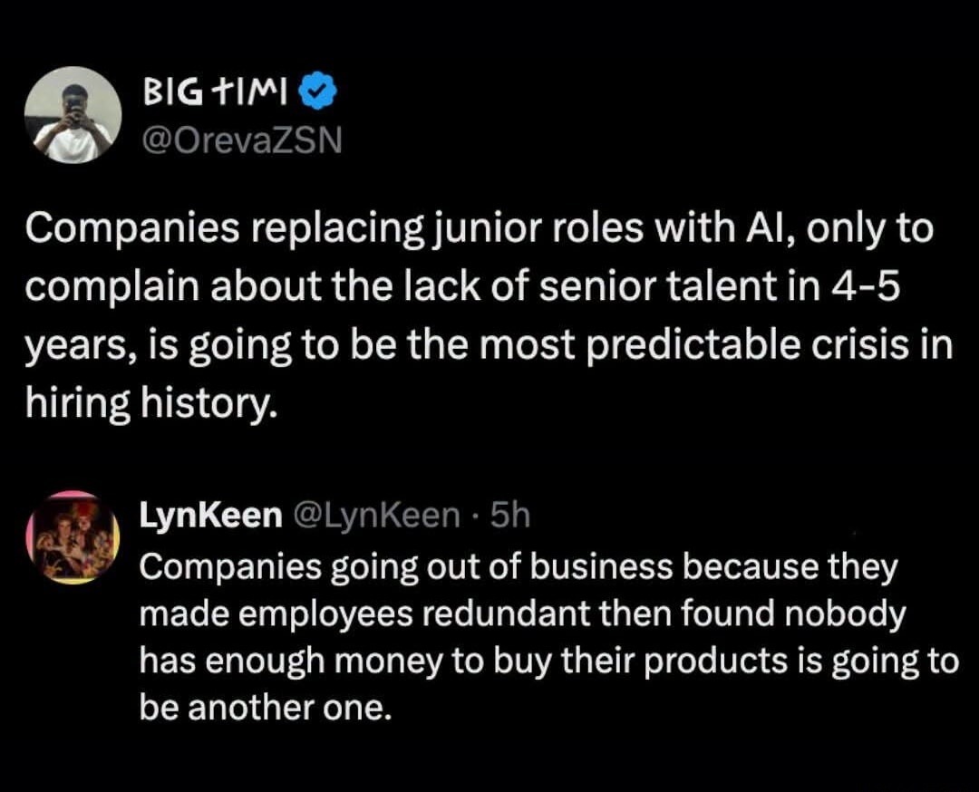 Companies replacing junior roles with AI, only to complain about the lack of senior talent in 4-5 years, is going to be the most predictable crisis in hiring history. Companies going out of business because they made employees redundant then found nobody has enough money to buy their products is going to be another one.