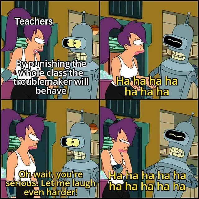 Teachers. By punishing the whole class the troublemaker will behave. Ha ha ha ha ha ha ha. Oh wait, you're serious. Let me laugh even harder! Ha ha ha ha ha ha ha ha ha ha ha ha.