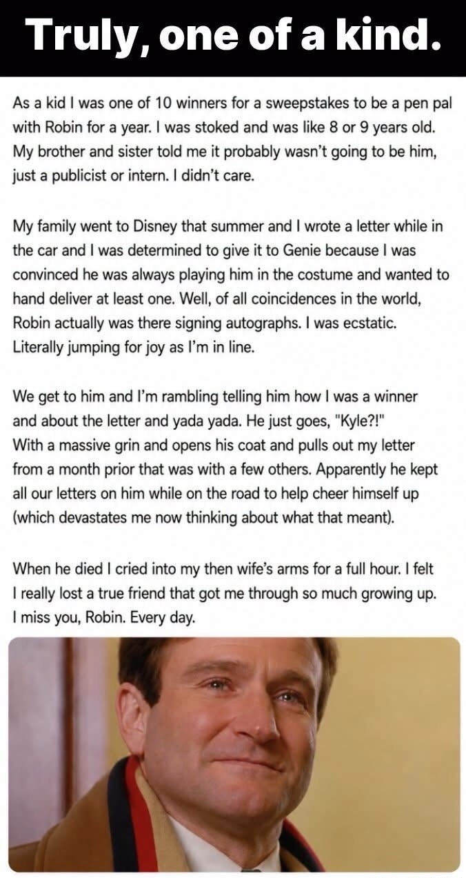 Truly, one of a kind.
As a kid I was one of 10 winners for a sweepstakes to be a pen pal with Robin for a year. I was stoked and was like 8 or 9 years old. My brother and sister told me it probably wasn't going to be him, just a publicist or intern. I didn't care.
My family went to Disney that summer and I wrote a letter while in the car and I was 