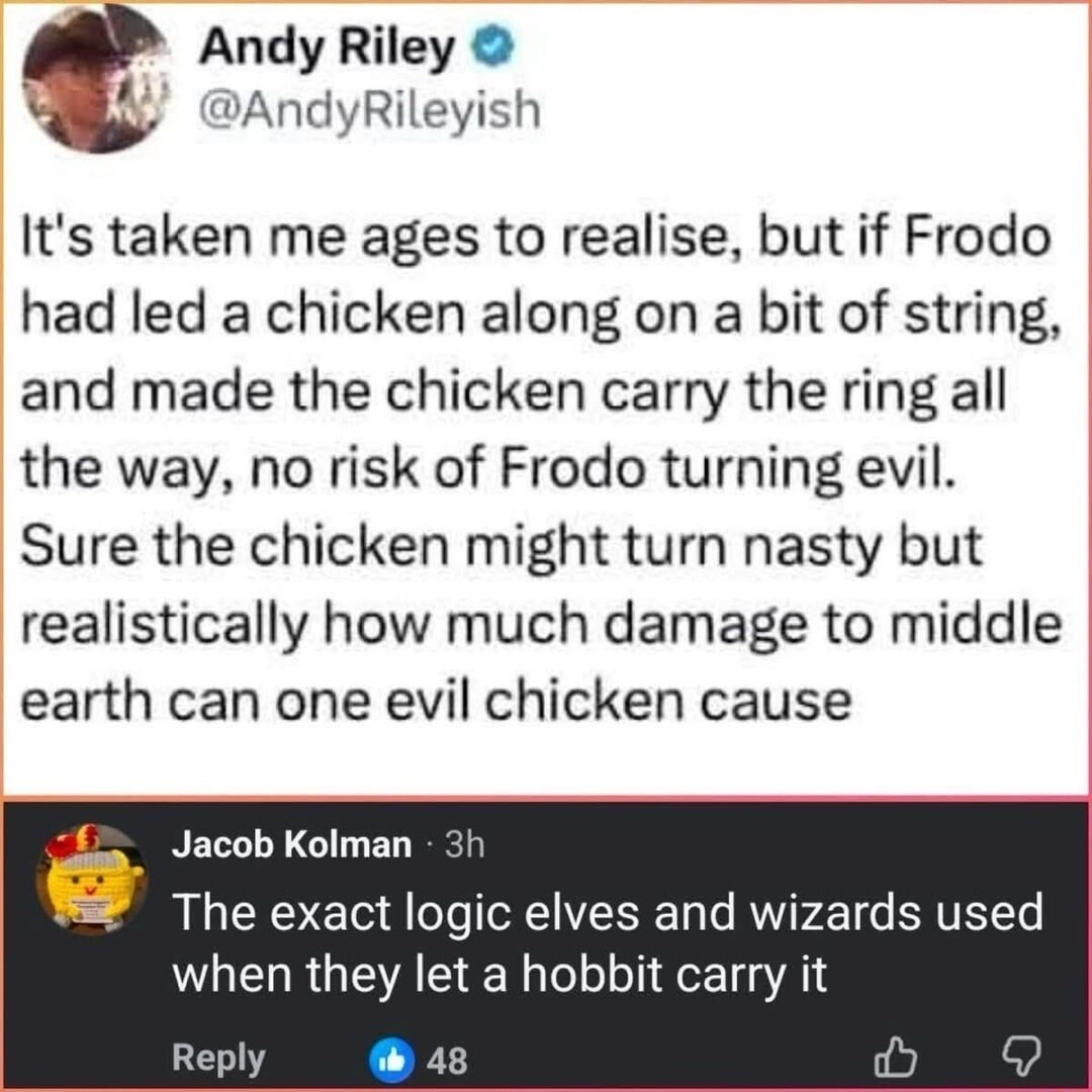 It's taken me ages to realise, but if Frodo had led a chicken along on a bit of string, and made the chicken carry the ring all the way, no risk of Frodo turning evil. Sure the chicken might turn nasty but realistically how much damage to middle earth can one evil chicken cause. The exact logic elves and wizards used when they let a hobbit carry it
