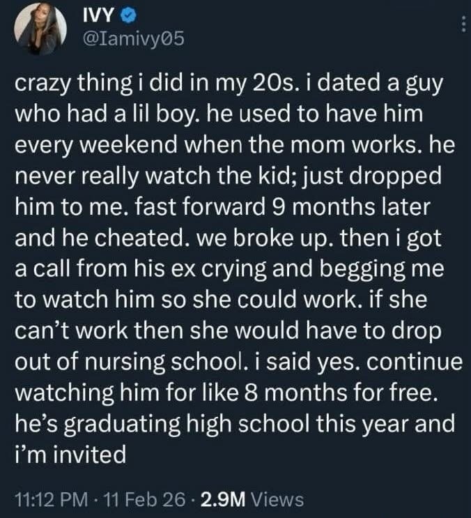 Crazy thing I did in my 20s. I dated a guy who had a little boy. He used to have him every weekend when the mom works. He never really watched the kid; just dropped him to me. Fast forward 9 months later and he cheated. We broke up. Then I got a call from his ex crying and begging me to watch him so she could work. If she can't work then she would 