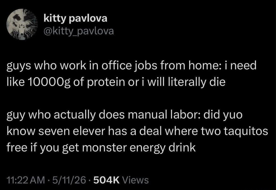 kitty pavlova
@kitty_pavlova
guys who work in office jobs from home: i need like 10000g of protein or i will literally die
guy who actually does manual labor: did yuo know seven elever has a deal where two taquitos free if you get monster energy drink