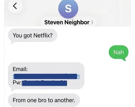 Steven Neighbor: You got Netflix? Nah. Email: [redacted] Pw: [redacted] From one bro to another.
