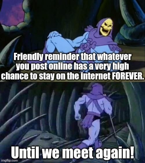 Friendly reminder that whatever you post online has a very high chance to stay on the internet FOREVER. Until we meet again!