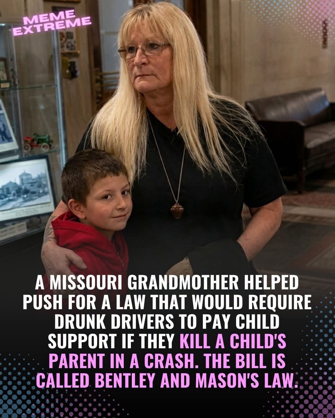 MEME EXTREME A MISSOURI GRANDMOTHER HELPED PUSH FOR A LAW THAT WOULD REQUIRE DRUNK DRIVERS TO PAY CHILD SUPPORT IF THEY KILL A CHILD'S PARENT IN A CRASH. THE BILL IS CALLED BENTLEY AND MASON'S LAW.