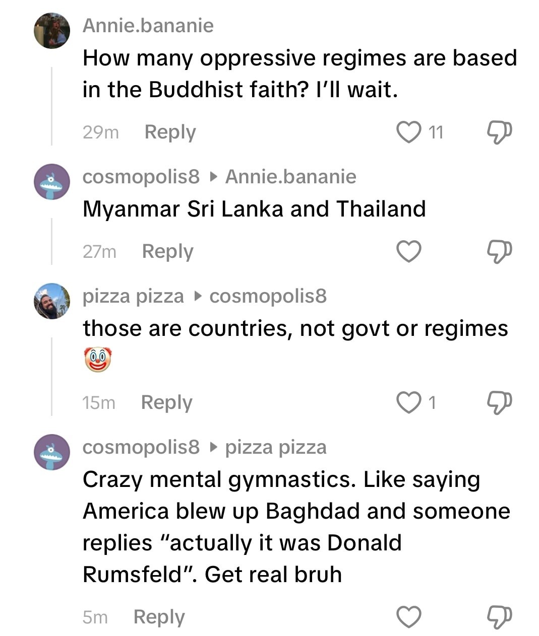 Annie.bananie: How many oppressive regimes are based in the Buddhist faith? I'll wait. cosmopolis8: Myanmar Sri Lanka and Thailand. pizza pizza: those are countries, not govt or regimes. cosmopolis8: Crazy mental gymnastics. Like saying America blew up Baghdad and someone replies 