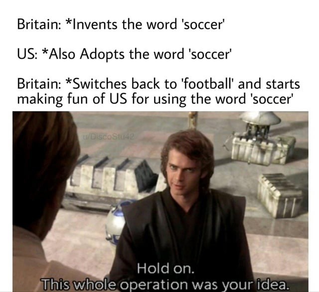 Britain: *Invents the word 'soccer' US: *Also Adopts the word 'soccer' Britain: *Switches back to 'football' and starts making fun of US for using the word 'soccer' Hold on. This whole operation was your idea.