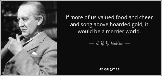 If more of us valued food and cheer and song above hoarded gold, it would be a merrier world. — J. R. R. Tolkien