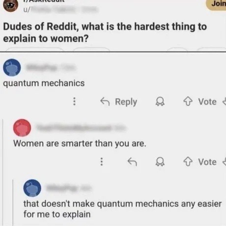 Dudes of Reddit, what is the hardest thing to explain to women? quantum mechanics Women are smarter than you are. that doesn't make quantum mechanics any easier for me to explain