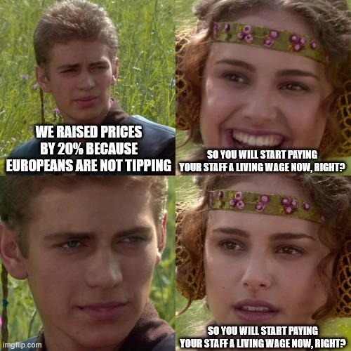 WE RAISED PRICES BY 20% BECAUSE EUROPEANS ARE NOT TIPPING. SO YOU WILL START PAYING YOUR STAFF A LIVING WAGE NOW, RIGHT? SO YOU WILL START PAYING YOUR STAFF A LIVING WAGE NOW, RIGHT?