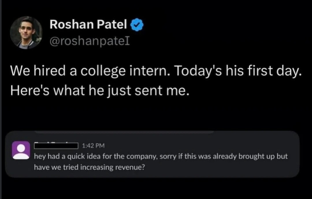 Roshan Patel @roshanpateI We hired a college intern. Today's his first day. Here's what he just sent me. 1:42 PM hey had a quick idea for the company, sorry if this was already brought up but have we tried increasing revenue?