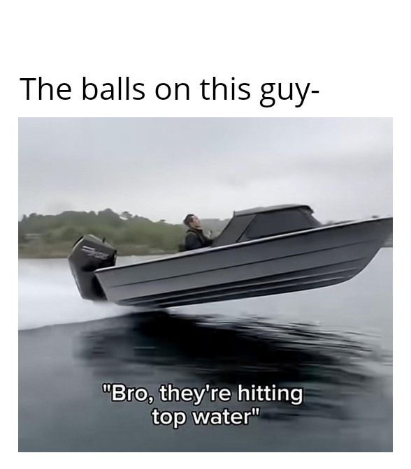 The balls on this guy- Bro, they're hitting top water