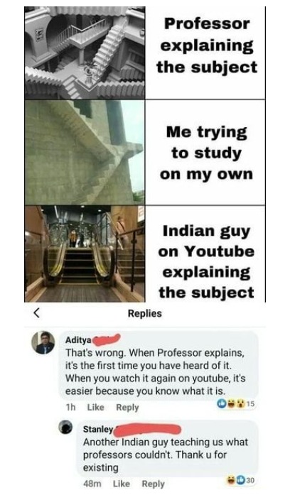 Professor explaining the subject. Me trying to study on my own. Indian guy on Youtube explaining the subject. Aditya: That's wrong. When Professor explains, it's the first time you have heard of it. When you watch it again on youtube, it's easier because you know what it is. Stanley: Another Indian guy teaching us what professors couldn't. Thank u 