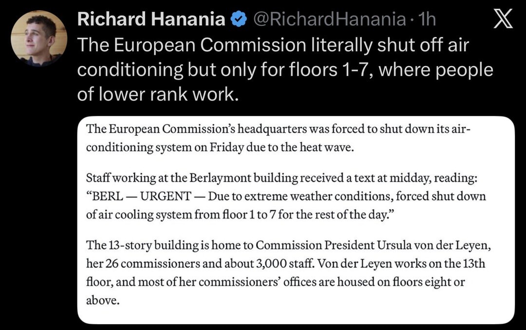 Richard Hanania @RichardHanania · 1h The European Commission literally shut off air conditioning but only for floors 1-7, where people of lower rank work. The European Commission's headquarters was forced to shut down its air-conditioning system on Friday due to the heat wave. Staff working at the Berlaymont building received a text at midday, read