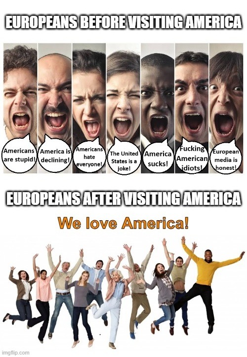 EUROPEANS BEFORE VISITING AMERICA. Americans are stupid! America is declining! Americans hate everyone! The United States is a joke! America sucks! Fucking American idiots! European media is honest! EUROPEANS AFTER VISITING AMERICA. We love America!
