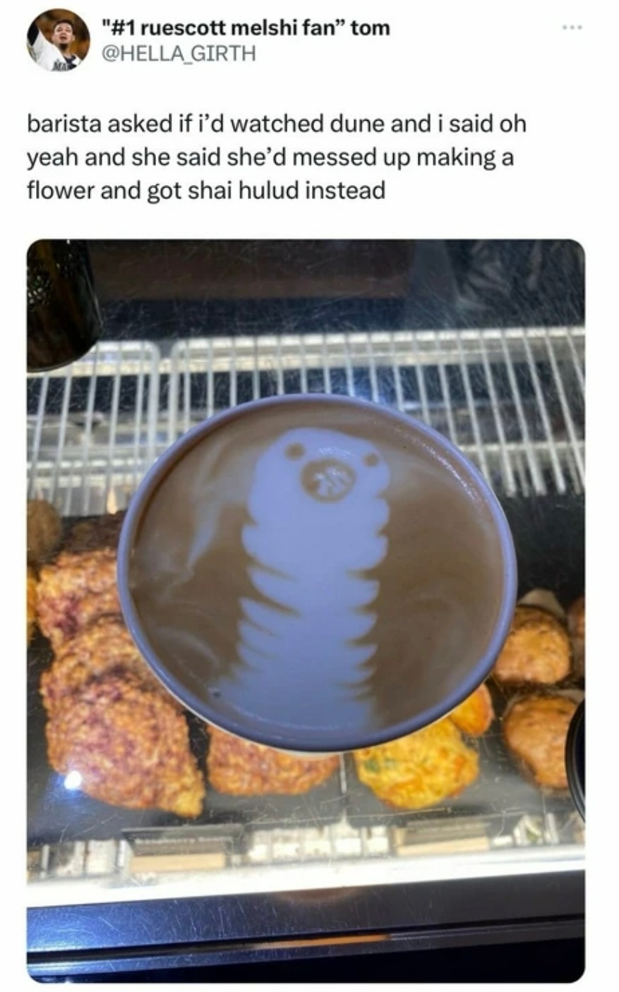 barista asked if i'd watched dune and i said oh yeah and she said she'd messed up making a flower and got shai hulud instead
