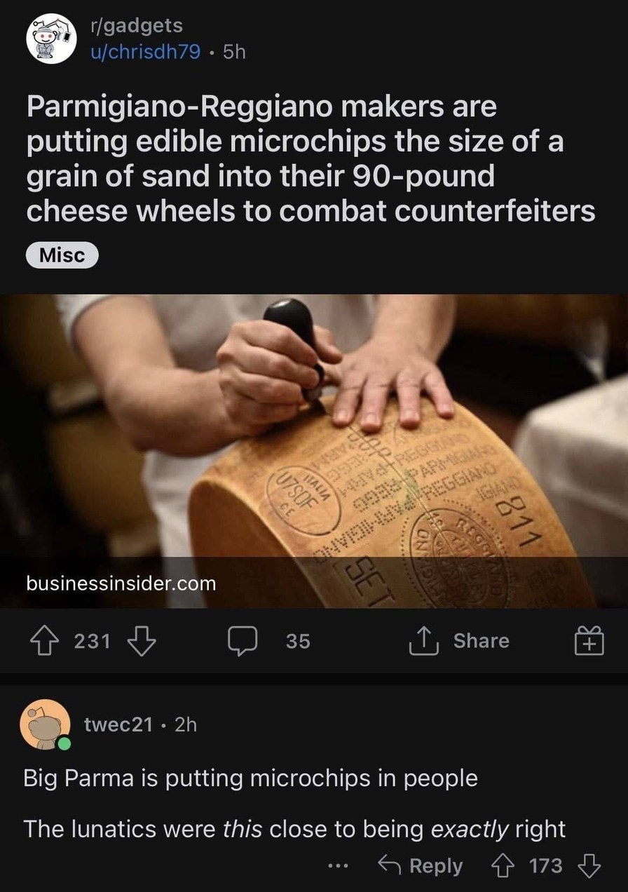 Parmigiano-Reggiano makers are putting edible microchips the size of a grain of sand into their 90-pound cheese wheels to combat counterfeiters. Big Parma is putting microchips in people. The lunatics were this close to being exactly right.
