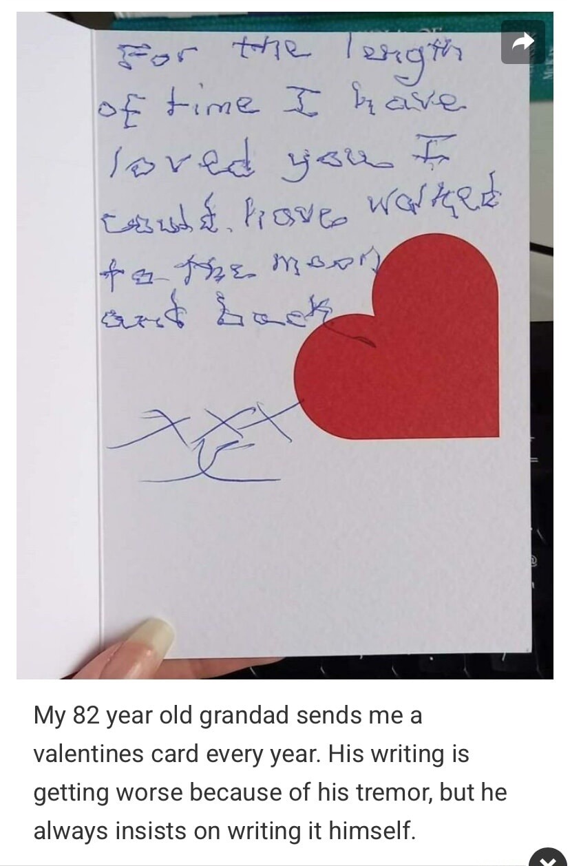 For the length of time I have loved you I could have walked to the moon and back. xxx. My 82 year old grandad sends me a valentines card every year. His writing is getting worse because of his tremor, but he always insists on writing it himself.